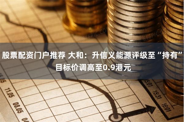 股票配资门户推荐 大和:升信义能源评级至“持有” 目标价调高至0.9港元