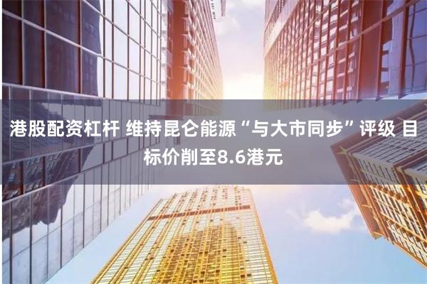 港股配资杠杆 维持昆仑能源“与大市同步”评级 目标价削至8.6港元