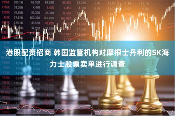 港股配资招商 韩国监管机构对摩根士丹利的SK海力士股票卖单进行调查
