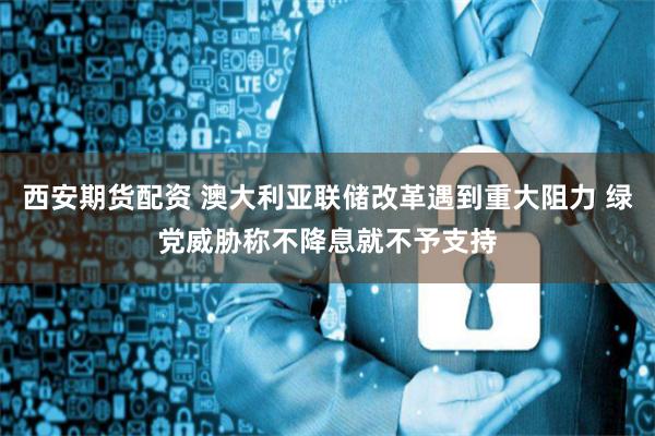 西安期货配资 澳大利亚联储改革遇到重大阻力 绿党威胁称不降息就不予支持