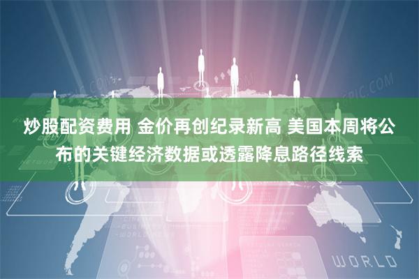 炒股配资费用 金价再创纪录新高 美国本周将公布的关键经济数据或透露降息路径线索