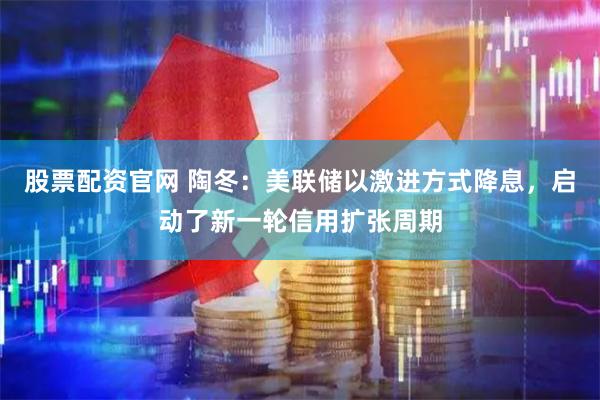 股票配资官网 陶冬:美联储以激进方式降息,启动了新一轮信用扩张周期