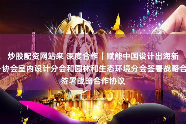 炒股配资网站来 深度合作|赋能中国设计出海新姿态——协会室内设计分会和园林和生态环境分会签署战略合作协议