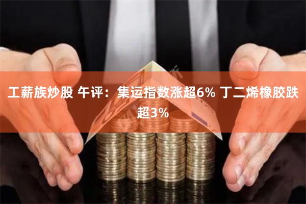 工薪族炒股 午评:集运指数涨超6% 丁二烯橡胶跌超3%