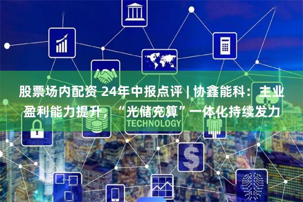 股票场内配资 24年中报点评 | 协鑫能科:主业盈利能力提升,“光储充算”一体化持续发力