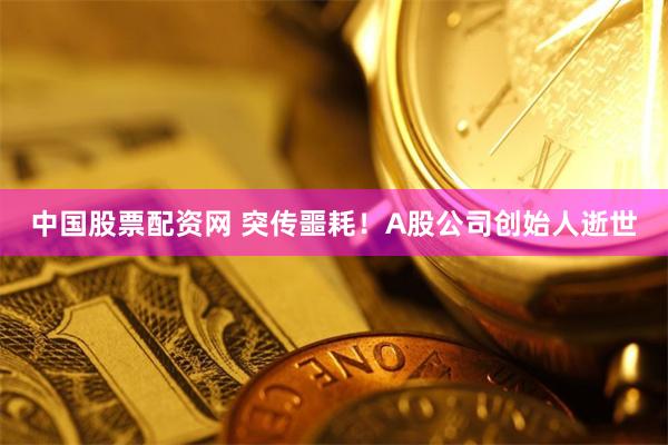 中国股票配资网 突传噩耗!A股公司创始人逝世