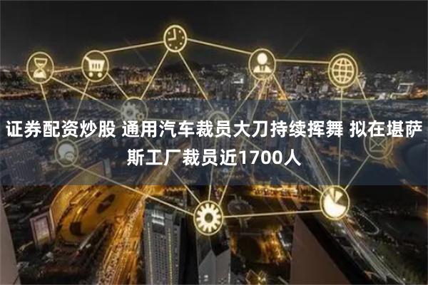 证券配资炒股 通用汽车裁员大刀持续挥舞 拟在堪萨斯工厂裁员近1700人