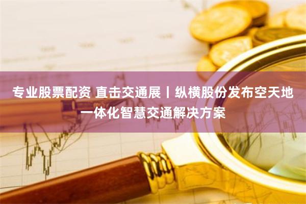 专业股票配资 直击交通展丨纵横股份发布空天地一体化智慧交通解决方案