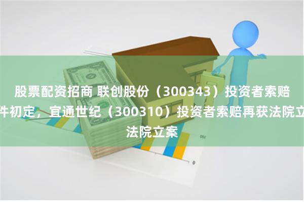 股票配资招商 联创股份(300343)投资者索赔条件初定,宜通世纪(300310)投资者索赔再获法院立案