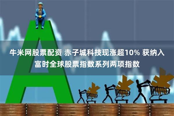 牛米网股票配资 赤子城科技现涨超10% 获纳入富时全球股票指数系列两项指数