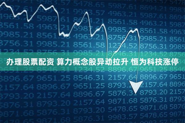 办理股票配资 算力概念股异动拉升 恒为科技涨停