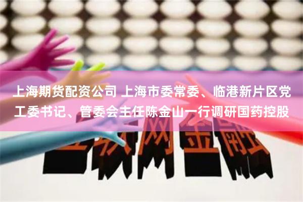 上海期货配资公司 上海市委常委、临港新片区党工委书记、管委会主任陈金山一行调研国药控股