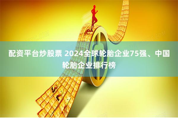 配资平台炒股票 2024全球轮胎企业75强、中国轮胎企业排行榜