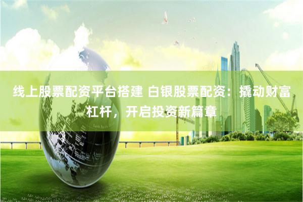 线上股票配资平台搭建 白银股票配资:撬动财富杠杆,开启投资新篇章