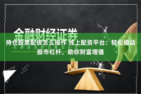 持仓股票配债怎么操作 线上配资平台:轻松撬动股市杠杆,助你财富增值
