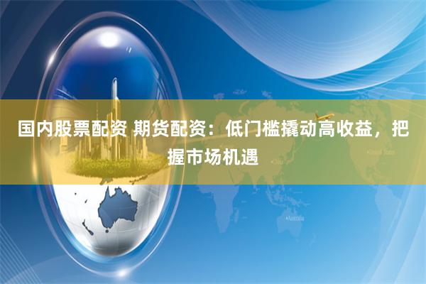 国内股票配资 期货配资:低门槛撬动高收益,把握市场机遇