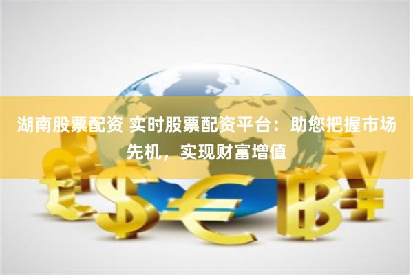 湖南股票配资 实时股票配资平台:助您把握市场先机,实现财富增值