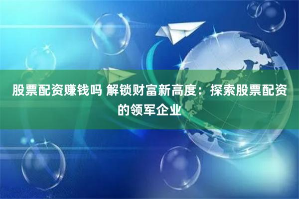 股票配资赚钱吗 解锁财富新高度:探索股票配资的领军企业