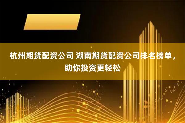 杭州期货配资公司 湖南期货配资公司排名榜单,助你投资更轻松