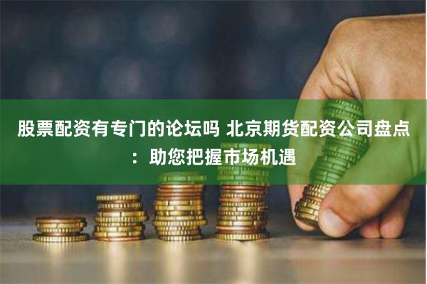 股票配资有专门的论坛吗 北京期货配资公司盘点:助您把握市场机遇