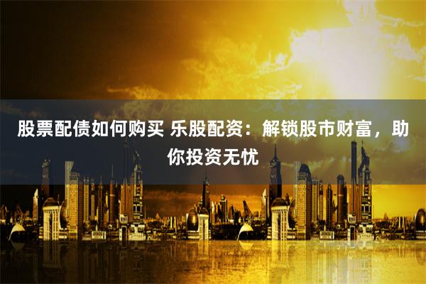 股票配债如何购买 乐股配资:解锁股市财富,助你投资无忧