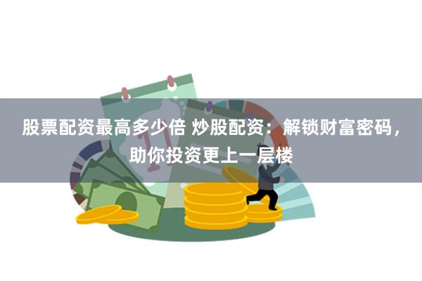 股票配资最高多少倍 炒股配资:解锁财富密码,助你投资更上一层楼