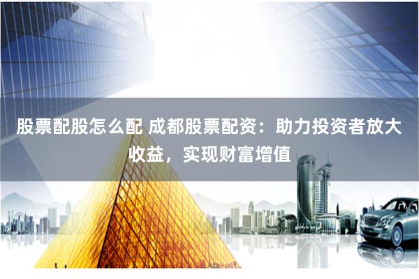 股票配股怎么配 成都股票配资:助力投资者放大收益,实现财富增值
