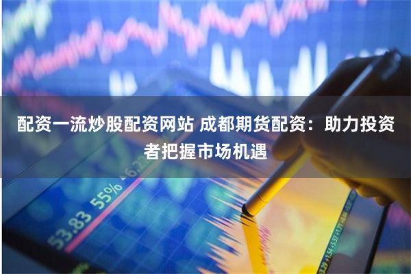 配资一流炒股配资网站 成都期货配资:助力投资者把握市场机遇