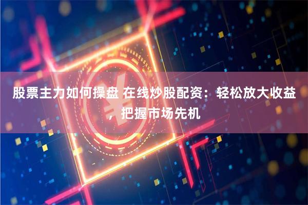 股票主力如何操盘 在线炒股配资:轻松放大收益,把握市场先机