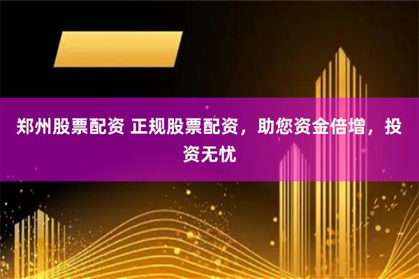 郑州股票配资 正规股票配资,助您资金倍增,投资无忧