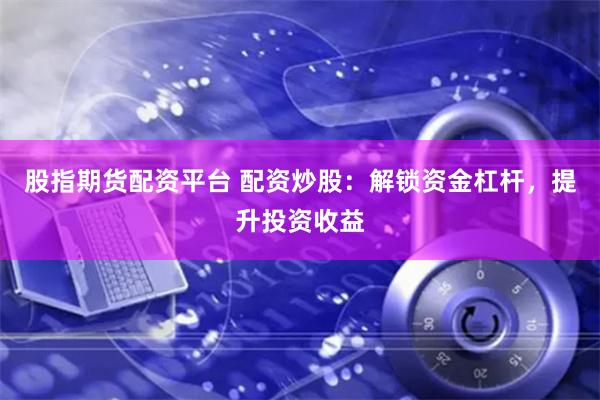 股指期货配资平台 配资炒股:解锁资金杠杆,提升投资收益