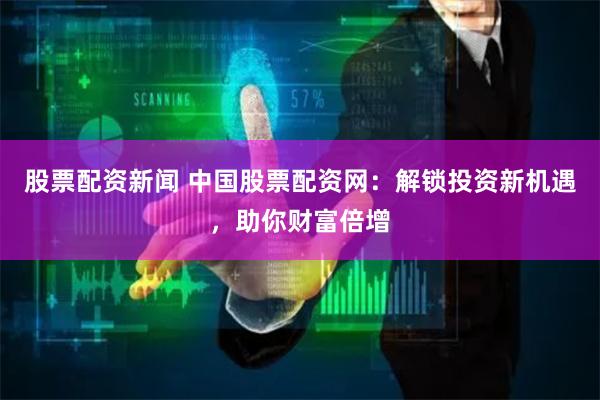 股票配资新闻 中国股票配资网:解锁投资新机遇,助你财富倍增