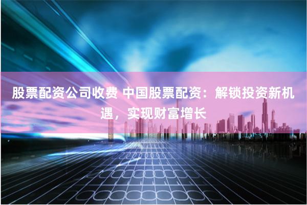 股票配资公司收费 中国股票配资:解锁投资新机遇,实现财富增长