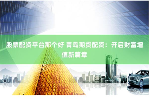 股票配资平台那个好 青岛期货配资:开启财富增值新篇章