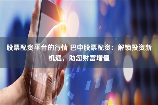 股票配资平台的行情 巴中股票配资:解锁投资新机遇,助您财富增值