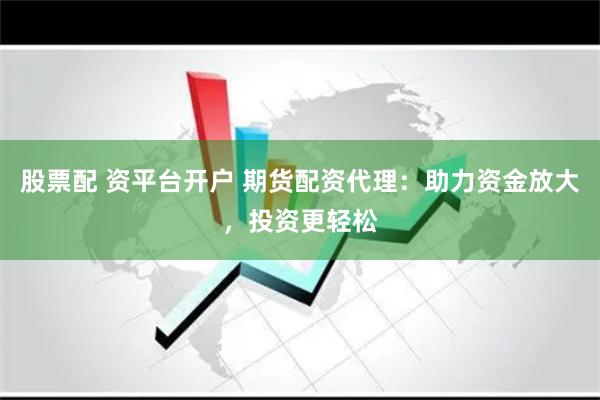 股票配 资平台开户 期货配资代理:助力资金放大,投资更轻松