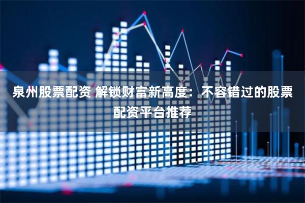泉州股票配资 解锁财富新高度:不容错过的股票配资平台推荐