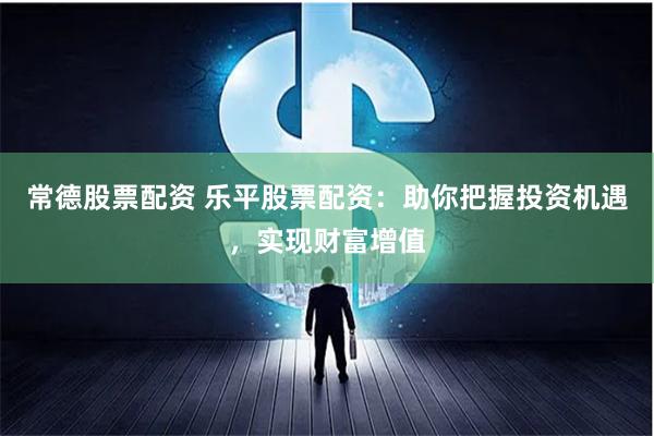 常德股票配资 乐平股票配资:助你把握投资机遇,实现财富增值