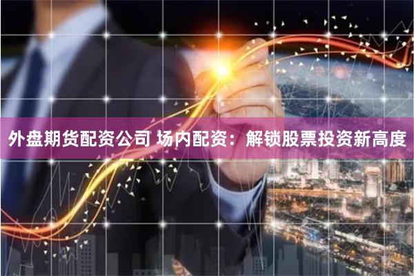 外盘期货配资公司 场内配资:解锁股票投资新高度