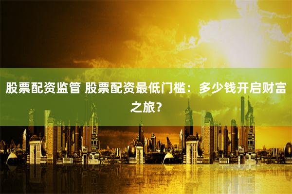 股票配资监管 股票配资最低门槛:多少钱开启财富之旅?