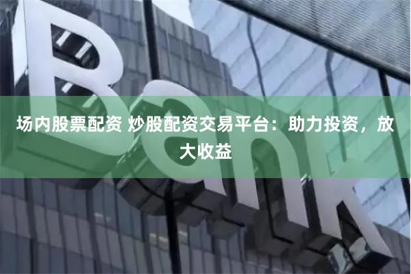 场内股票配资 炒股配资交易平台：助力投资，放大收益
