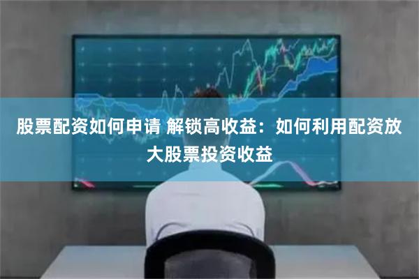 股票配资如何申请 解锁高收益：如何利用配资放大股票投资收益