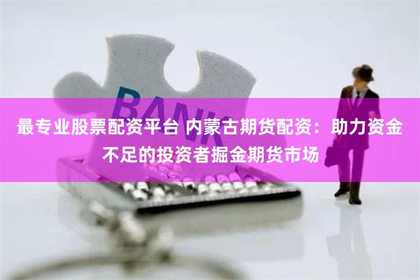 最专业股票配资平台 内蒙古期货配资：助力资金不足的投资者掘金期货市场