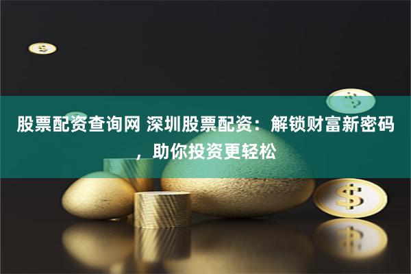 股票配资查询网 深圳股票配资：解锁财富新密码，助你投资更轻松