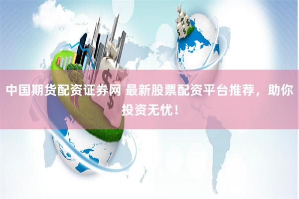 中国期货配资证券网 最新股票配资平台推荐，助你投资无忧！