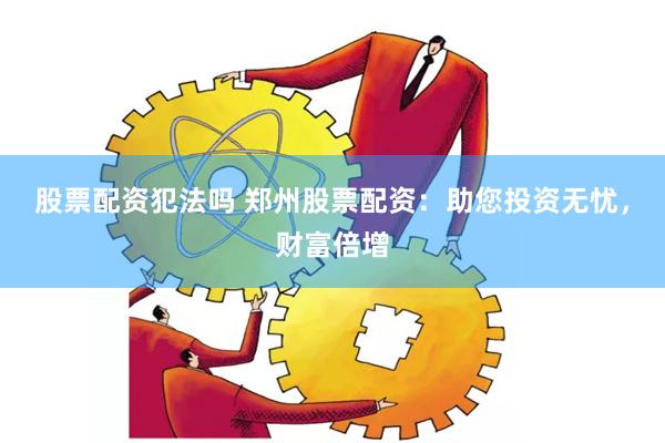 股票配资犯法吗 郑州股票配资：助您投资无忧，财富倍增