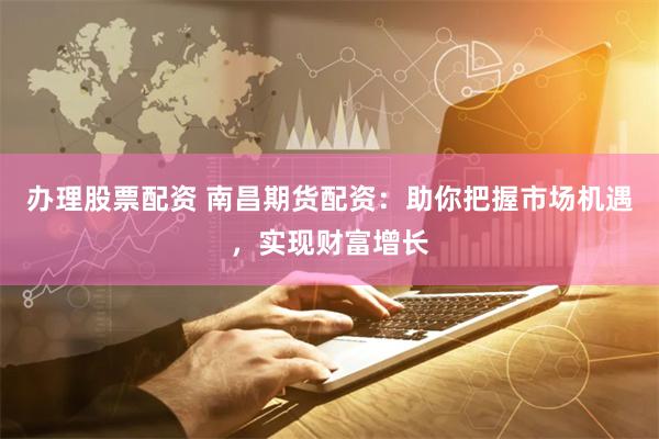 办理股票配资 南昌期货配资：助你把握市场机遇，实现财富增长