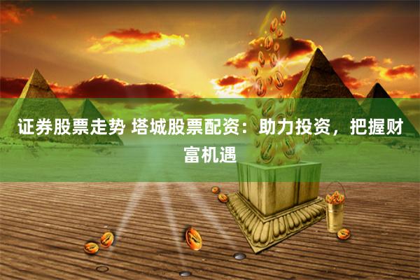 证券股票走势 塔城股票配资：助力投资，把握财富机遇