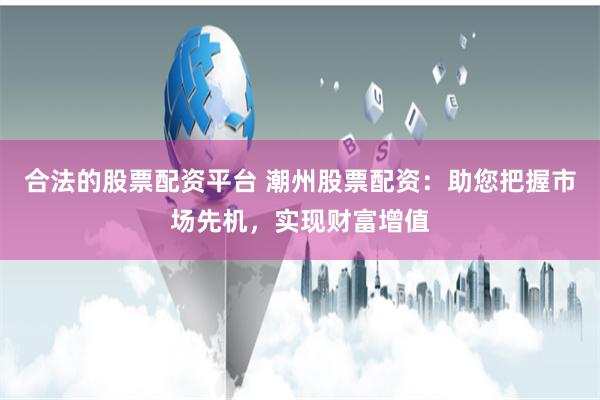 合法的股票配资平台 潮州股票配资：助您把握市场先机，实现财富增值