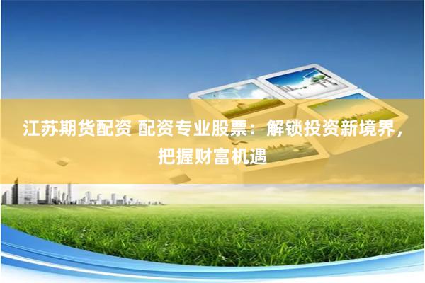 江苏期货配资 配资专业股票：解锁投资新境界，把握财富机遇